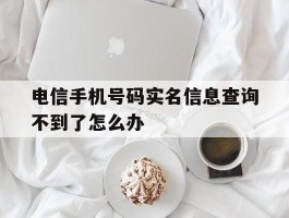 电信手机号码实名信息查询不到了怎么办