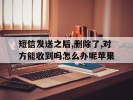 关于短信发送之后,删除了,对方能收到吗怎么办呢苹果的信息