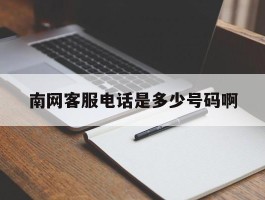 南网客服电话是多少号码啊的简单介绍