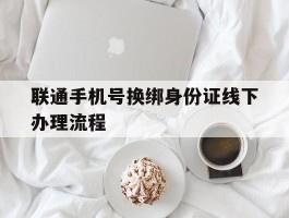 联通手机号换绑身份证线下办理流程