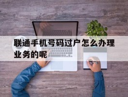 联通手机号码过户怎么办理业务的呢的简单介绍