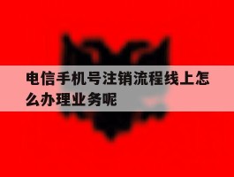 电信手机号注销流程线上怎么办理业务呢的简单介绍