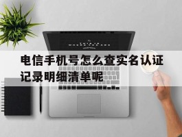 电信手机号怎么查实名认证记录明细清单呢的简单介绍