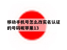 移动手机号怎么改实名认证的号码呢苹果13的简单介绍