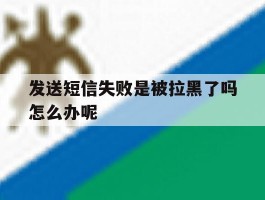 发送短信失败是被拉黑了吗怎么办呢