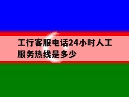 工行客服电话24小时人工服务热线是多少