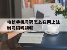 电信手机号码怎么在网上注销号码呢视频