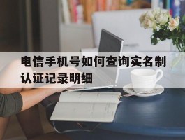 电信手机号如何查询实名制认证记录明细